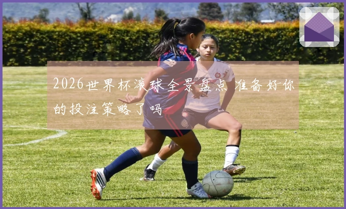 2026世界杯滚球全景盘点 准备好你的投注策略了吗